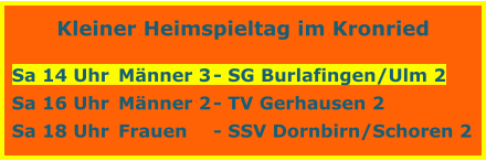 Kleiner Heimspieltag im Kronried  Sa 14 Uhr	Mnner 3	- SG Burlafingen/Ulm 2 Sa 16 Uhr	Mnner 2	- TV Gerhausen 2 Sa 18 Uhr	Frauen	- SSV Dornbirn/Schoren 2
